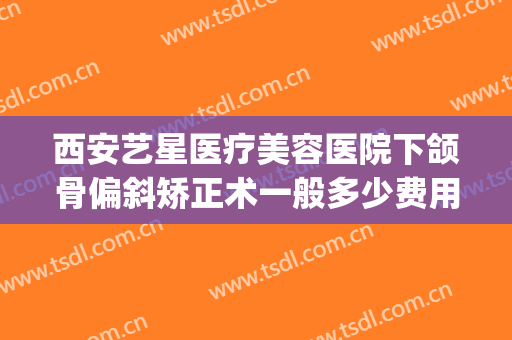 西安艺星医疗美容医院下颌骨偏斜矫正术一般多少费用?好不好?(西安艺星整形医院)