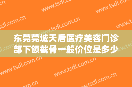 东莞莞城天后医疗美容门诊部下颌截骨一般价位是多少?有哪些优势?(东莞天后医疗整形医院电话)