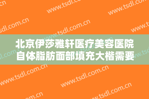 北京伊莎雅轩医疗美容医院自体脂肪面部填充大楷需要多少费用?怎么样?