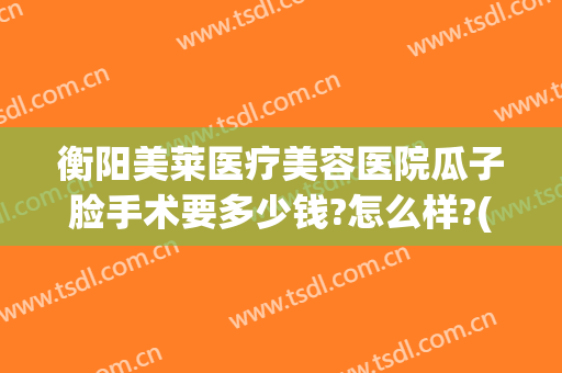 衡阳美莱医疗美容医院瓜子脸手术要多少钱?怎么样?(整形瓜子脸多少钱)