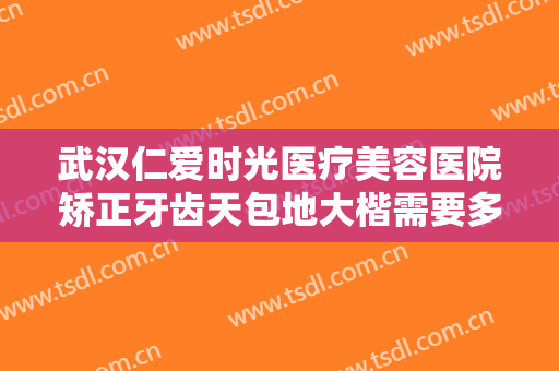 武汉仁爱时光医疗美容医院矫正牙齿天包地大楷需要多少钱?好不好?