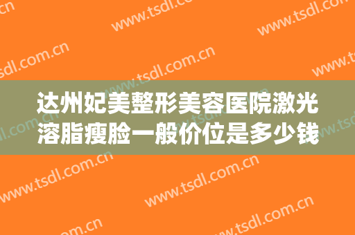 达州妃美整形美容医院激光溶脂瘦脸一般价位是多少钱?怎么样?(达州妃美整形美容医院地址)