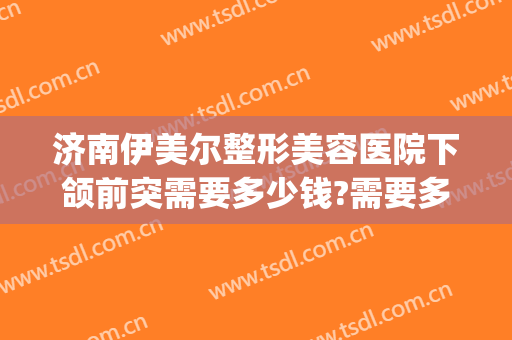 济南伊美尔整形美容医院下颌前突需要多少钱?需要多久恢复?(颌面部整形多少钱)
