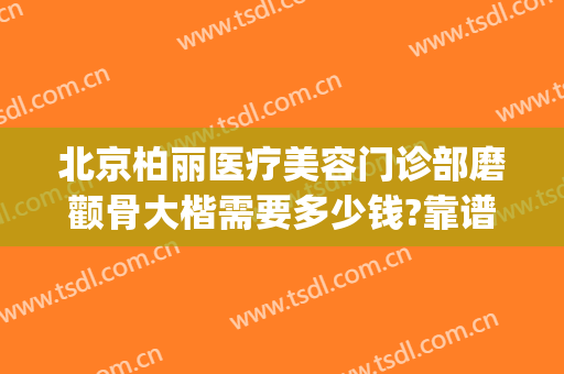 北京柏丽医疗美容门诊部磨颧骨大楷需要多少钱?靠谱吗?(北京柏丽整形医院地址)