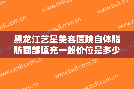 黑龙江艺星美容医院自体脂肪面部填充一般价位是多少钱?有哪些优势?