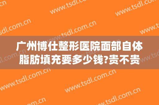 广州博仕整形医院面部自体脂肪填充要多少钱?贵不贵?(自体脂肪填充隆鼻多少钱)