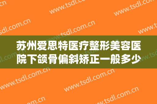 苏州爱思特医疗整形美容医院下颌骨偏斜矫正一般多少费用?好不好?(苏州比较好的牙齿矫正医院)