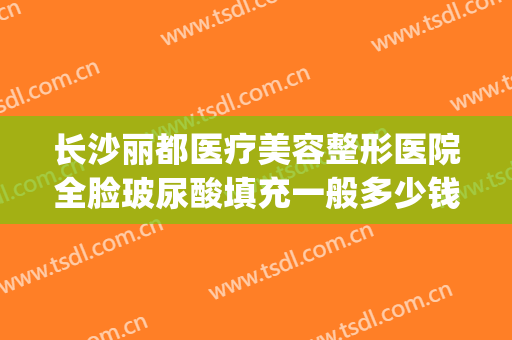 长沙丽都医疗美容整形医院全脸玻尿酸填充一般多少钱?好不好?(长沙丽都整形美容医院优惠)