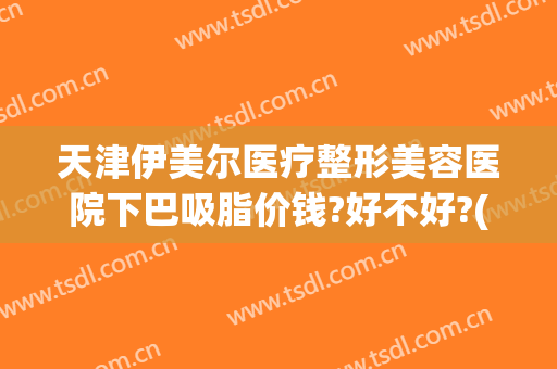 天津伊美尔医疗整形美容医院下巴吸脂价钱?好不好?(天津伊美尔整形价格)