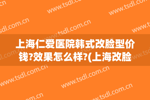 上海仁爱医院韩式改脸型价钱?效果怎么样?(上海改脸型哪家医院最好)