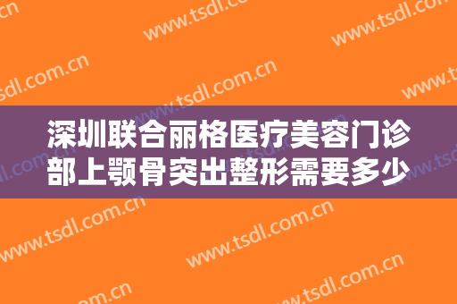 深圳联合丽格医疗美容门诊部上颚骨突出整形需要多少费用?效果怎么样?