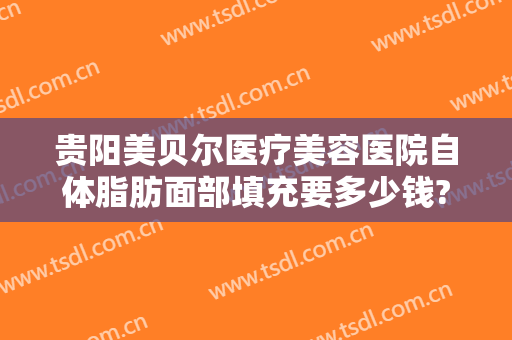 贵阳美贝尔医疗美容医院自体脂肪面部填充要多少钱?可靠吗?