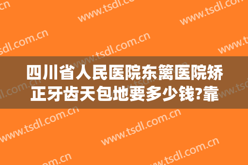 四川省人民医院东篱医院矫正牙齿天包地要多少钱?靠谱吗?(牙齿矫正多少钱大概天包地)