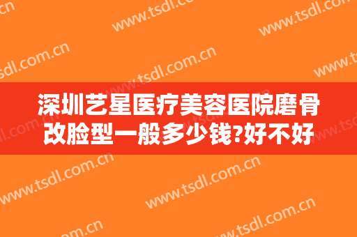 深圳艺星医疗美容医院磨骨改脸型一般多少钱?好不好?