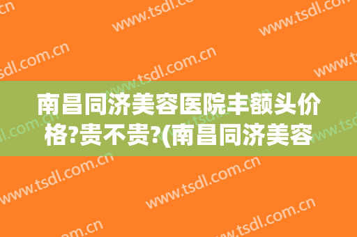 南昌同济美容医院丰额头价格?贵不贵?(南昌同济美容整形)