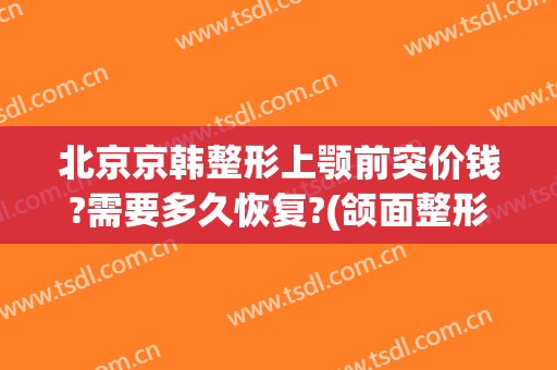 北京京韩整形上颚前突价钱?需要多久恢复?(颌面整形价格)
