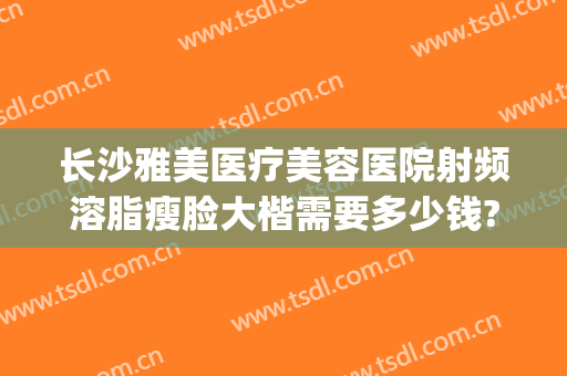 长沙雅美医疗美容医院射频溶脂瘦脸大楷需要多少钱?贵不贵?(长沙瘦脸抽脂多少钱)