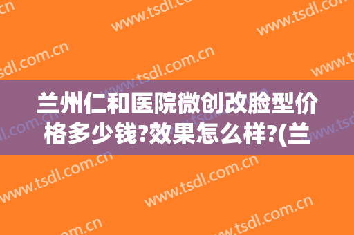 兰州仁和医院微创改脸型价格多少钱?效果怎么样?(兰州仁和医院整形)