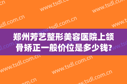 郑州芳艺整形美容医院上颌骨矫正一般价位是多少钱?可靠吗?(颌面整形要费用)