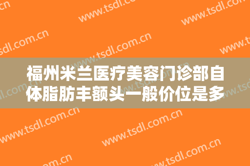 福州米兰医疗美容门诊部自体脂肪丰额头一般价位是多少费用?好不好?