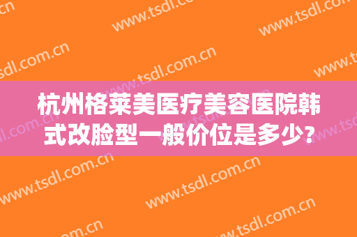 杭州格莱美医疗美容医院韩式改脸型一般价位是多少?可靠吗?(杭州格莱美做鼻子怎么样)