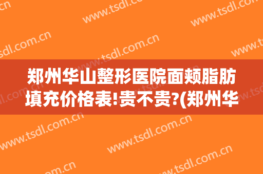 郑州华山整形医院面颊脂肪填充价格表!贵不贵?(郑州华山整形医院面颊脂肪填充价格表!贵不贵呀)