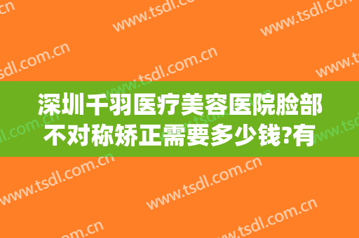 深圳千羽医疗美容医院脸部不对称矫正需要多少钱?有哪些优势?(深圳千羽整形医院)