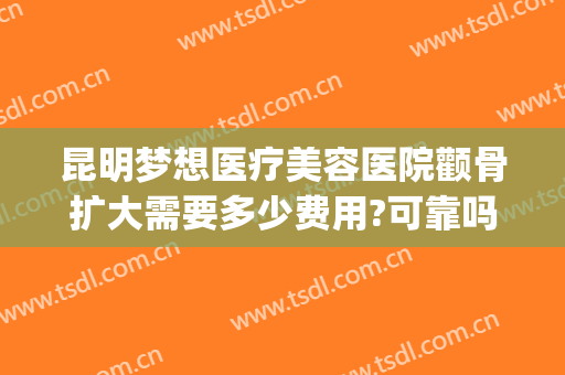 昆明梦想医疗美容医院颧骨扩大需要多少费用?可靠吗?(昆明梦想整形医院怎么样)