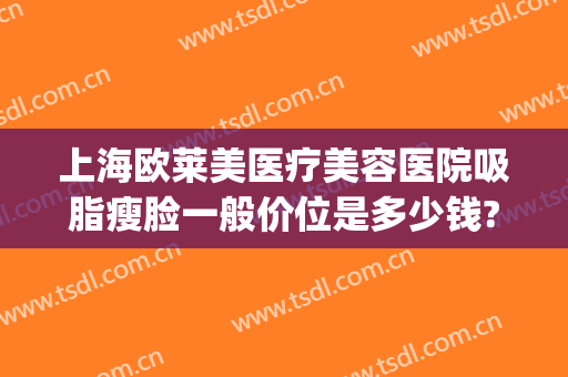上海欧莱美医疗美容医院吸脂瘦脸一般价位是多少钱?需要多久恢复?(上海面部抽脂大概多少钱)