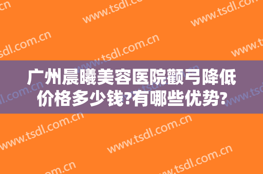 广州晨曦美容医院颧弓降低价格多少钱?有哪些优势?