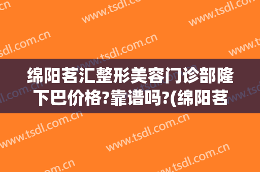 绵阳茗汇整形美容门诊部隆下巴价格?靠谱吗?(绵阳茗汇美容整形医院)