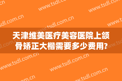 天津维美医疗美容医院上颌骨矫正大楷需要多少费用?贵不贵?(颌骨矫正多少钱)