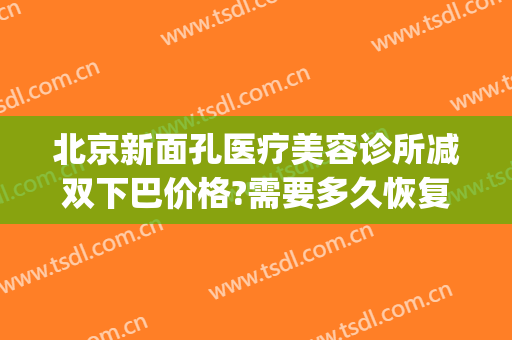 北京新面孔医疗美容诊所减双下巴价格?需要多久恢复?(北京面部提升价格)