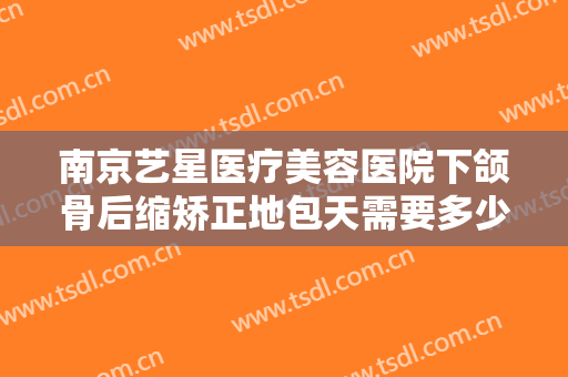 南京艺星医疗美容医院下颌骨后缩矫正地包天需要多少费用?可靠吗?
