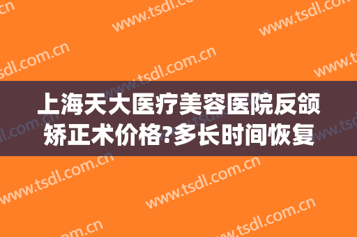 上海天大医疗美容医院反颌矫正术价格?多长时间恢复?(天津整容医院祛疤多少钱)