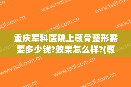 重庆军科医院上颚骨整形需要多少钱?效果怎么样?(颚骨手术多少钱)