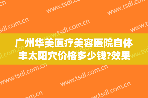 广州华美医疗美容医院自体丰太阳穴价格多少钱?效果怎么样?(广州华美面部脂肪填充怎么样)