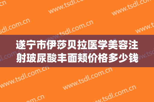 遂宁市伊莎贝拉医学美容注射玻尿酸丰面颊价格多少钱?好不好?(伊莎贝拉整形医院简介)