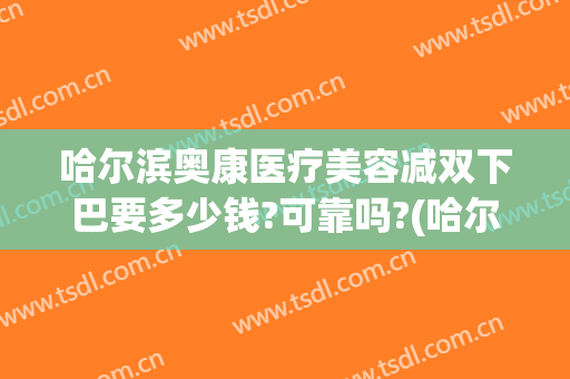 哈尔滨奥康医疗美容减双下巴要多少钱?可靠吗?(哈尔滨奥康整形)