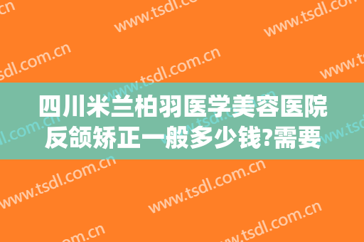 四川米兰柏羽医学美容医院反颌矫正一般多少钱?需要多久恢复?(米兰柏羽医学美容医院做鼻综合需要多少钱)