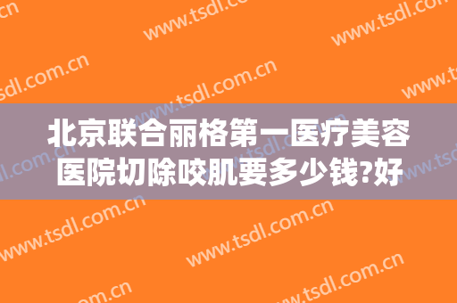 北京联合丽格第一医疗美容医院切除咬肌要多少钱?好不好?(北京联合丽格第一医疗美容医院怎么样?)