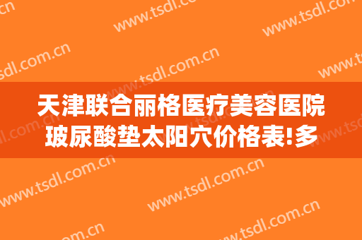 天津联合丽格医疗美容医院玻尿酸垫太阳穴价格表!多长时间恢复?(美容院玻尿酸填充)