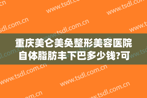 重庆美仑美奂整形美容医院自体脂肪丰下巴多少钱?可靠吗?(重庆做抽脂整形价钱)