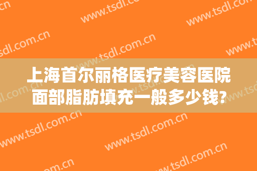 上海首尔丽格医疗美容医院面部脂肪填充一般多少钱?怎么样?(上海首尔丽格双眼皮修复)