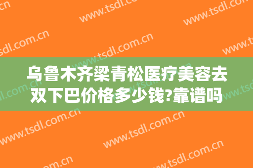乌鲁木齐梁青松医疗美容去双下巴价格多少钱?靠谱吗?(乌鲁木齐青松整形医院)