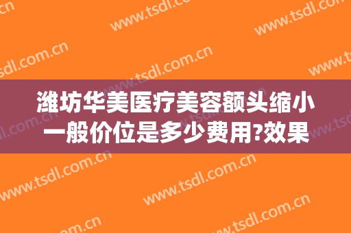 潍坊华美医疗美容额头缩小一般价位是多少费用?效果怎么样?(潍坊华美医疗美容整形医院)
