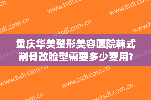 重庆华美整形美容医院韩式削骨改脸型需要多少费用?好不好?(重庆华美整形医院价格表)