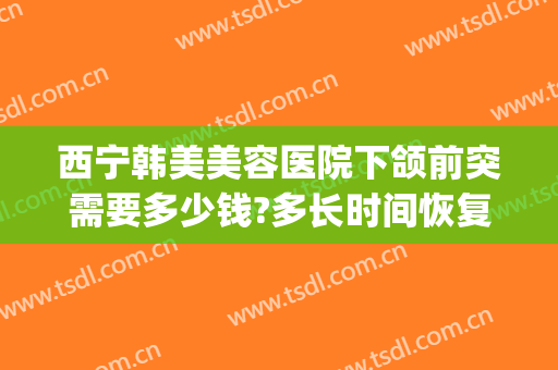 西宁韩美美容医院下颌前突需要多少钱?多长时间恢复?(西宁韩美整形医院电话)