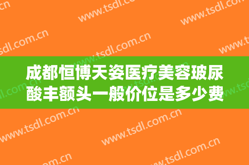 成都恒博天姿医疗美容玻尿酸丰额头一般价位是多少费用?怎么样?(成都恒博天姿医院是正规的吗)