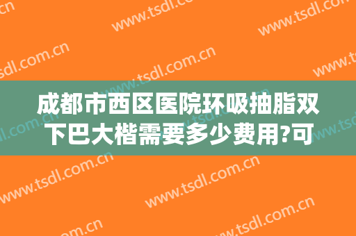 成都市西区医院环吸抽脂双下巴大楷需要多少费用?可靠吗?(成都西区医院腰腹部吸脂贵吗)